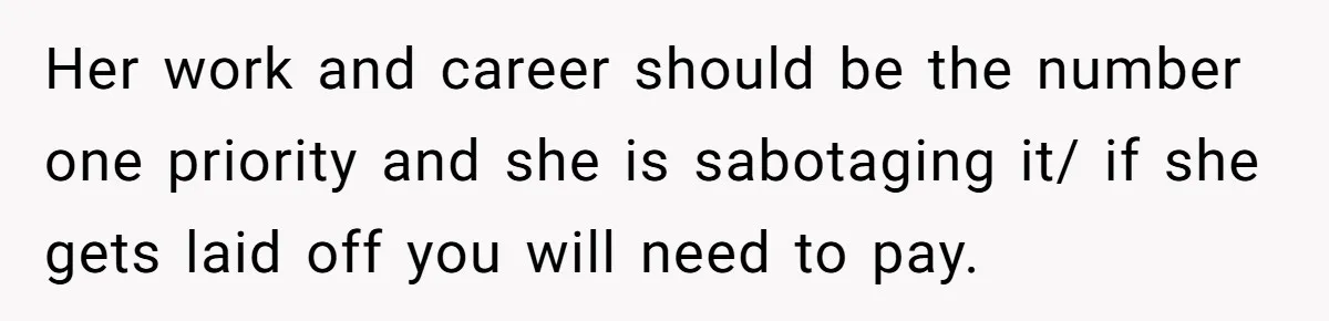 Newlywed Husband Demands Wife Stop Raising Her Sister's Child Before Their Marriage Collapses Her work and career should be the number one priority and she is sabotaging it/ if she gets laid off you will need to pay.
