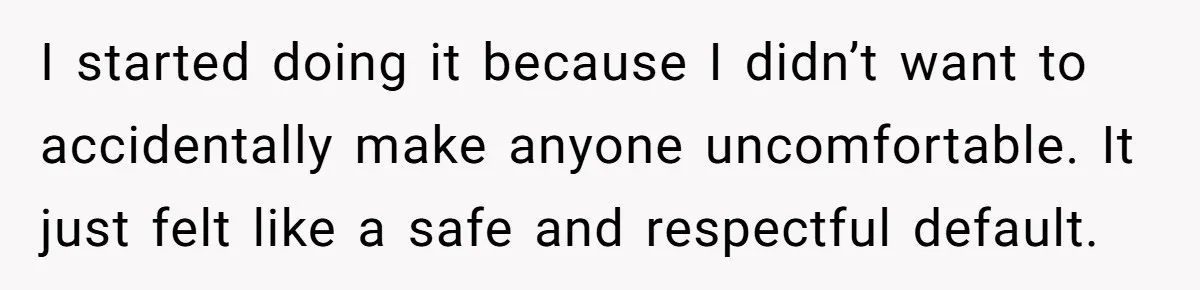 I started doing it because I didn’t want to accidentally make anyone uncomfortable. It just felt like a safe and respectful default.
