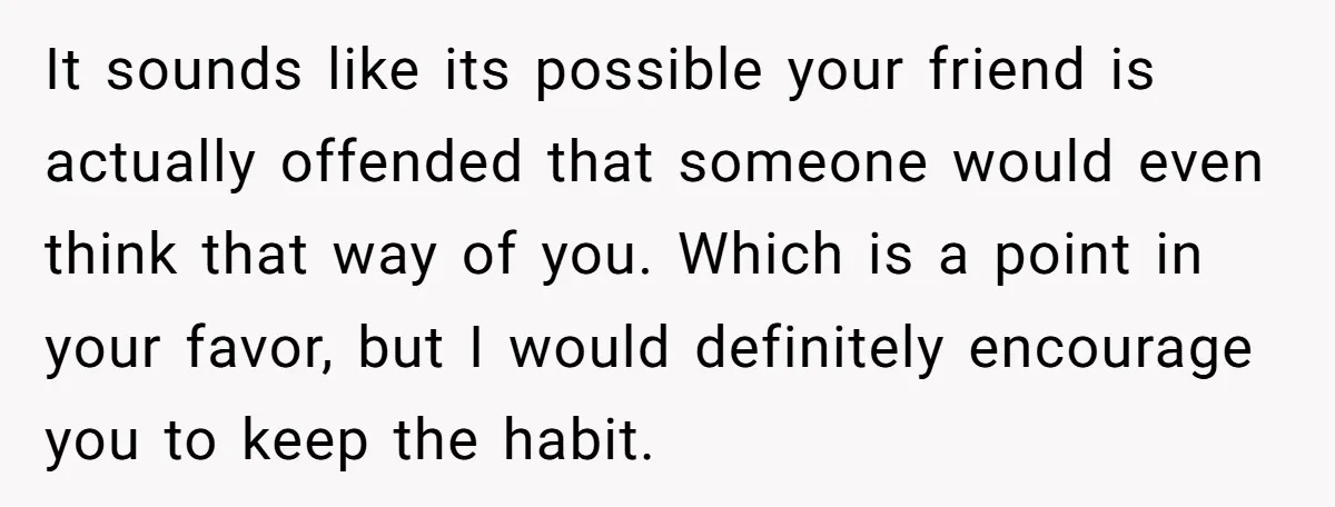 It sounds like its possible your friend is actually offended that someone would even think that way of you. Which is a point in your favor, but I would definitely...