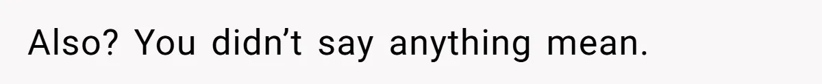 Also? You didn’t say anything mean.
