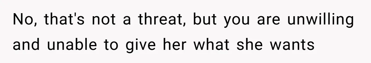 No, that's not a threat, but you are unwilling and unable to give her what she wants