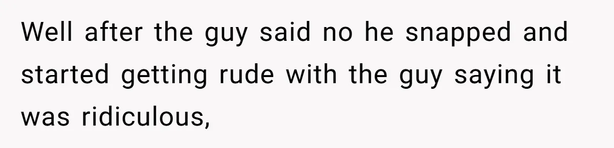 Well after the guy said no he snapped and started getting rude with the guy saying it was ridiculous,