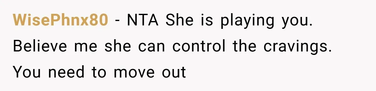 Woman Branded A "B-tch" After Refusing To Let A Pregnant Roommate Treat Her Groceries Like An Open Buffet WisePhnx80 − NTA She is playing you. Believe me she can control the cravings. You need to move out