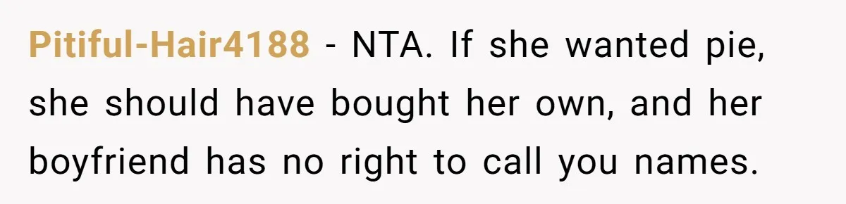 Woman Branded A "B-tch" After Refusing To Let A Pregnant Roommate Treat Her Groceries Like An Open Buffet Pitiful-Hair4188 − NTA. If she wanted pie, she should have bought her own, and her boyfriend has no right to call you names.