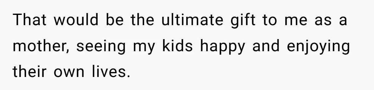 That would be the ultimate gift to me as a mother, seeing my kids happy and enjoying their own lives.