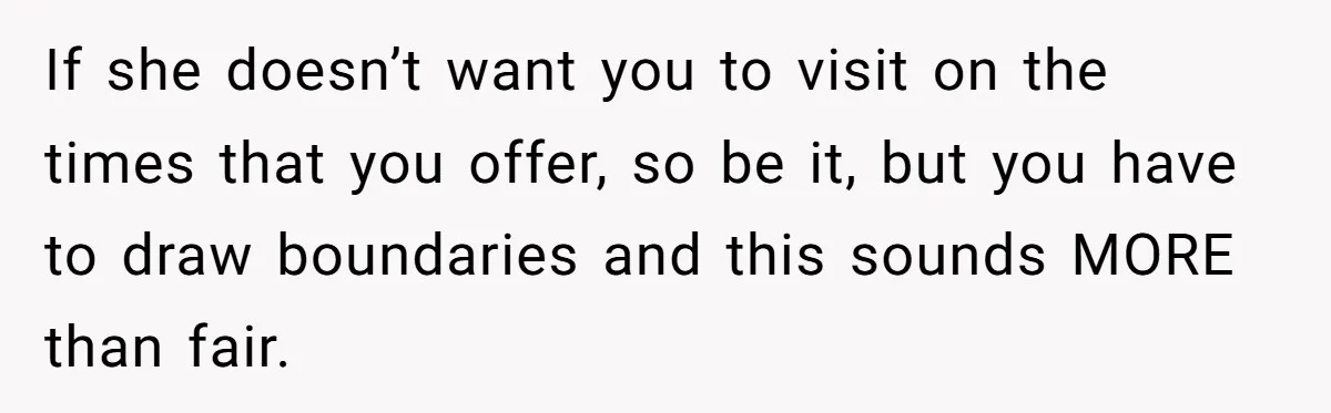 If she doesn’t want you to visit on the times that you offer, so be it, but you have to draw boundaries and this sounds MORE than fair.