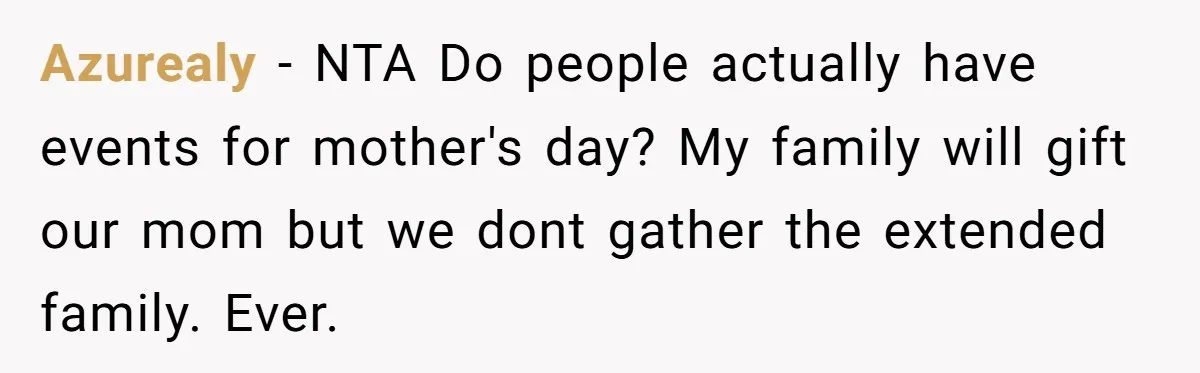 Azurealy − NTA Do people actually have events for mother's day? My family will gift our mom but we dont gather the extended family. Ever.