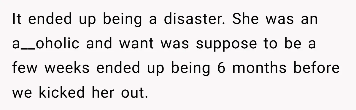 They Refused to Let Anyone Move Into Their Spacious Home, and Now Friends and Family Keep Pushing Back It ended up being a disaster. She was an a__oholic and want was suppose to be a few weeks ended up being 6 months before we kicked her out.