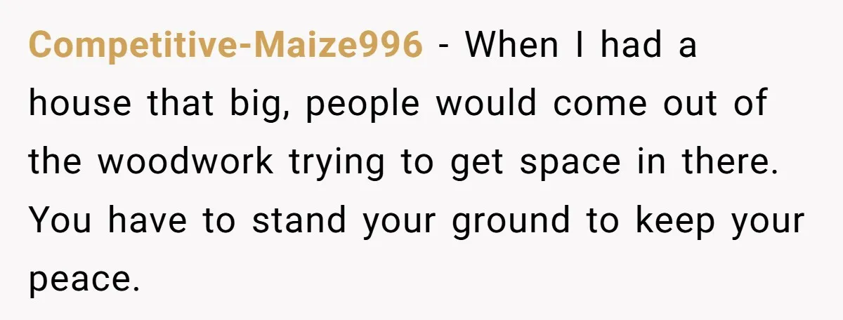 They Refused to Let Anyone Move Into Their Spacious Home, and Now Friends and Family Keep Pushing Back Competitive-Maize996 − When I had a house that big, people would come out of the woodwork trying to get space in there. You have to stand your ground to keep...