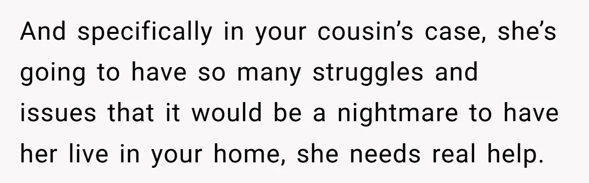 They Refused to Let Anyone Move Into Their Spacious Home, and Now Friends and Family Keep Pushing Back And specifically in your cousin’s case, she’s going to have so many struggles and issues that it would be a nightmare to have her live in your home, she needs...