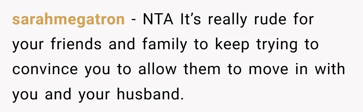 They Refused to Let Anyone Move Into Their Spacious Home, and Now Friends and Family Keep Pushing Back sarahmegatron − NTA It’s really rude for your friends and family to keep trying to convince you to allow them to move in with you and your husband.