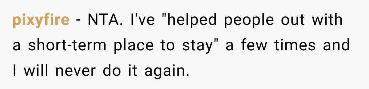 They Refused to Let Anyone Move Into Their Spacious Home, and Now Friends and Family Keep Pushing Back pixyfire − NTA. I've "helped people out with a short-term place to stay" a few times and I will never do it again.
