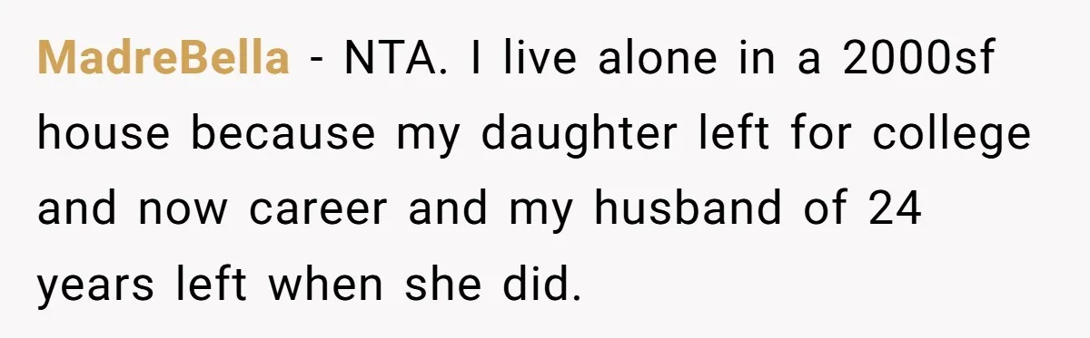 They Refused to Let Anyone Move Into Their Spacious Home, and Now Friends and Family Keep Pushing Back MadreBella − NTA. I live alone in a 2000sf house because my daughter left for college and now career and my husband of 24 years left when she did.