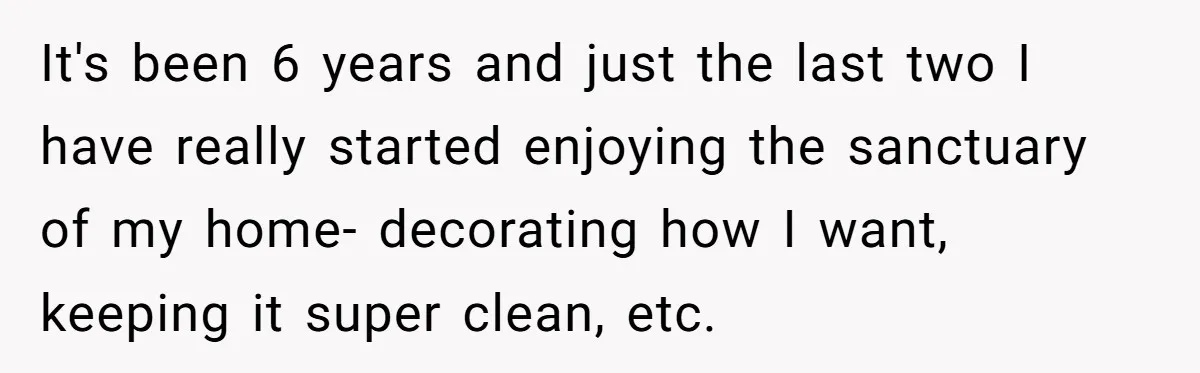 They Refused to Let Anyone Move Into Their Spacious Home, and Now Friends and Family Keep Pushing Back It's been 6 years and just the last two I have really started enjoying the sanctuary of my home- decorating how I want, keeping it super clean, etc.