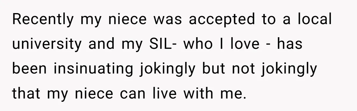 They Refused to Let Anyone Move Into Their Spacious Home, and Now Friends and Family Keep Pushing Back Recently my niece was accepted to a local university and my SIL- who I love - has been insinuating jokingly but not jokingly that my niece can live with me.