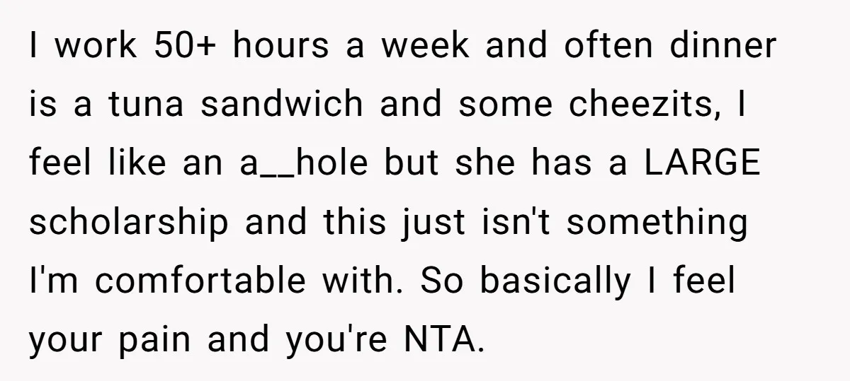 They Refused to Let Anyone Move Into Their Spacious Home, and Now Friends and Family Keep Pushing Back I work 50+ hours a week and often dinner is a tuna sandwich and some cheezits, I feel like an a__hole but she has a LARGE scholarship and this just...