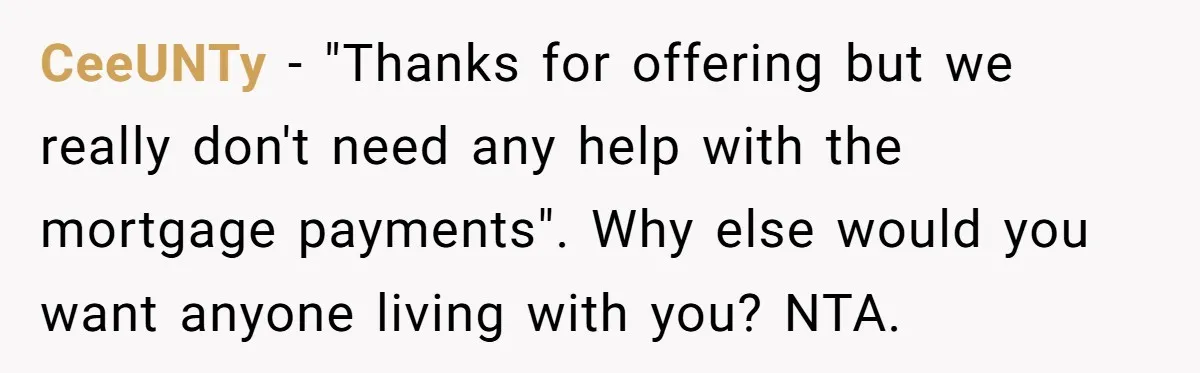 They Refused to Let Anyone Move Into Their Spacious Home, and Now Friends and Family Keep Pushing Back CeeUNTy − "Thanks for offering but we really don't need any help with the mortgage payments". Why else would you want anyone living with you? NTA.