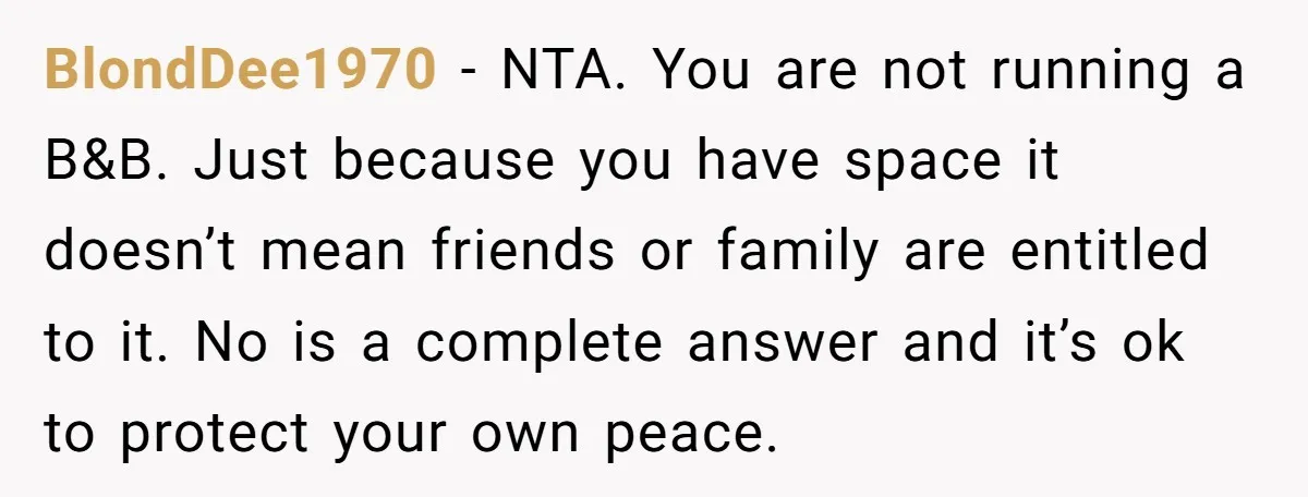 They Refused to Let Anyone Move Into Their Spacious Home, and Now Friends and Family Keep Pushing Back BlondDee1970 − NTA. You are not running a B&B. Just because you have space it doesn’t mean friends or family are entitled to it. No is a complete answer and...