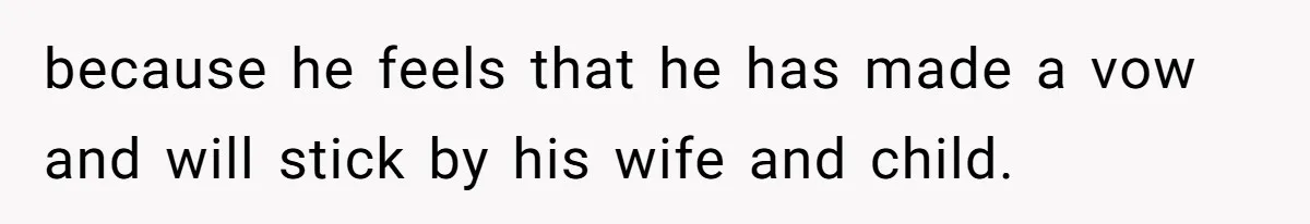 because he feels that he has made a vow and will stick by his wife and child.