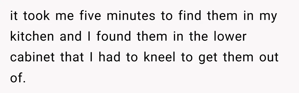 Tall Wife Snaps At Short Mother In Law Over Kitchen Stuffs Rearrangement it took me five minutes to find them in my kitchen and I found them in the lower cabinet that I had to kneel to get them out of.