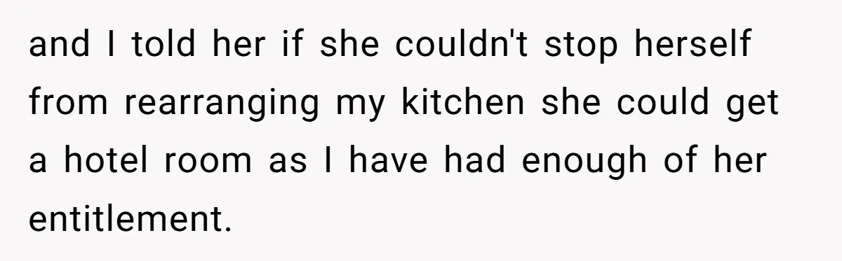 Tall Wife Snaps At Short Mother In Law Over Kitchen Stuffs Rearrangement and I told her if she couldn't stop herself from rearranging my kitchen she could get a hotel room as I have had enough of her entitlement.