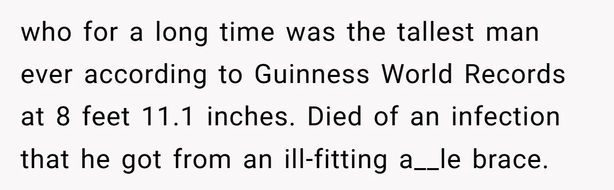 Tall Wife Snaps At Short Mother In Law Over Kitchen Stuffs Rearrangement who for a long time was the tallest man ever according to Guinness World Records at 8 feet 11.1 inches. Died of an infection that he got from an ill-fitting...