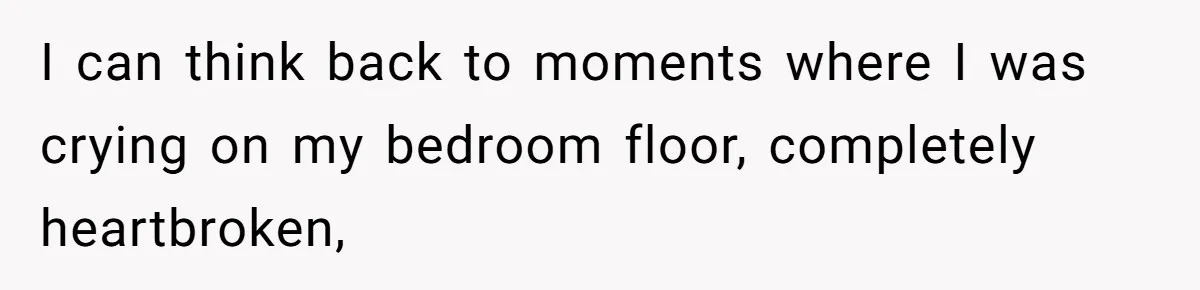 I can think back to moments where I was crying on my bedroom floor, completely heartbroken,