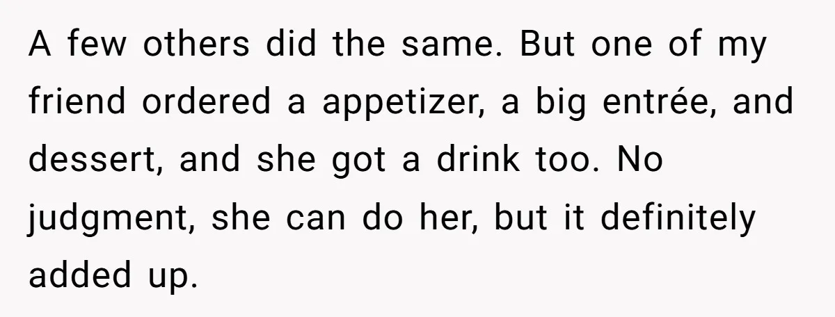 Friend Orders Lavishly At Dinner Then Demands Everyone Split The Bill Evenly A few others did the same. But one of my friend ordered a appetizer, a big entrée, and dessert, and she got a drink too. No judgment, she can do...