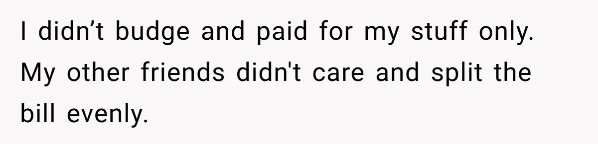 Friend Orders Lavishly At Dinner Then Demands Everyone Split The Bill Evenly I didn’t budge and paid for my stuff only. My other friends didn't care and split the bill evenly.