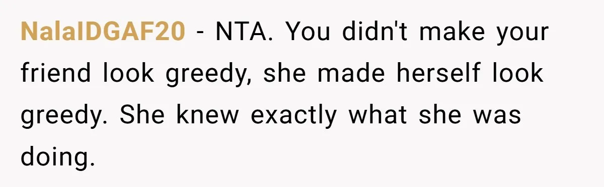 Friend Orders Lavishly At Dinner Then Demands Everyone Split The Bill Evenly NalaIDGAF20 − NTA. You didn't make your friend look greedy, she made herself look greedy. She knew exactly what she was doing.
