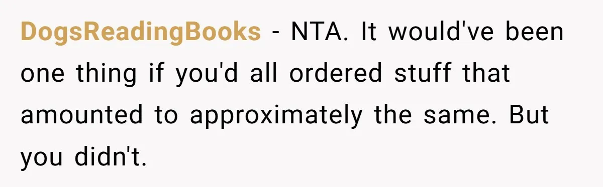 Friend Orders Lavishly At Dinner Then Demands Everyone Split The Bill Evenly DogsReadingBooks − NTA. It would've been one thing if you'd all ordered stuff that amounted to approximately the same. But you didn't.
