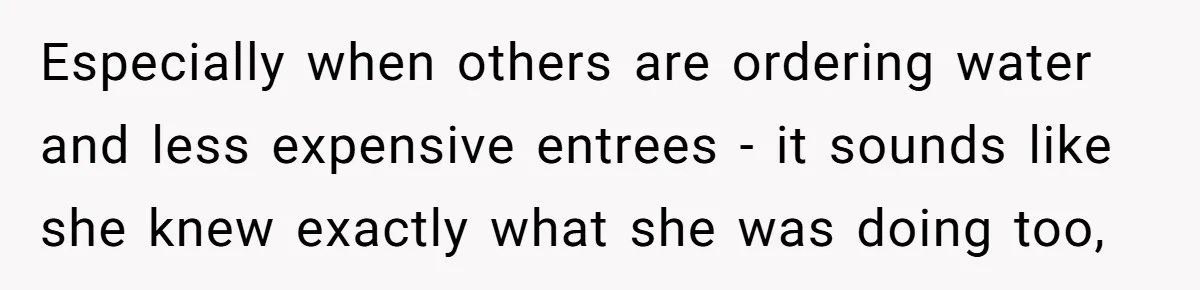 Friend Orders Lavishly At Dinner Then Demands Everyone Split The Bill Evenly Especially when others are ordering water and less expensive entrees - it sounds like she knew exactly what she was doing too,