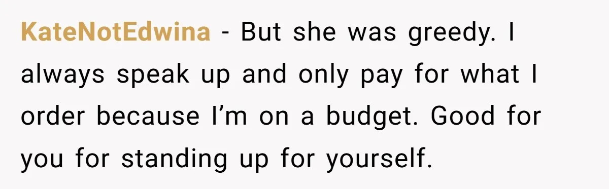 Friend Orders Lavishly At Dinner Then Demands Everyone Split The Bill Evenly KateNotEdwina − But she was greedy. I always speak up and only pay for what I order because I’m on a budget. Good for you for standing up for yourself.