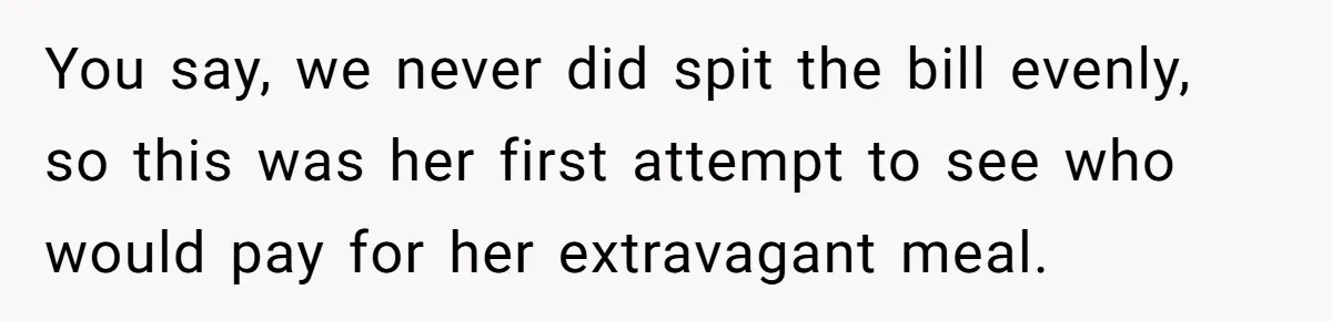 Friend Orders Lavishly At Dinner Then Demands Everyone Split The Bill Evenly You say, we never did spit the bill evenly, so this was her first attempt to see who would pay for her extravagant meal.