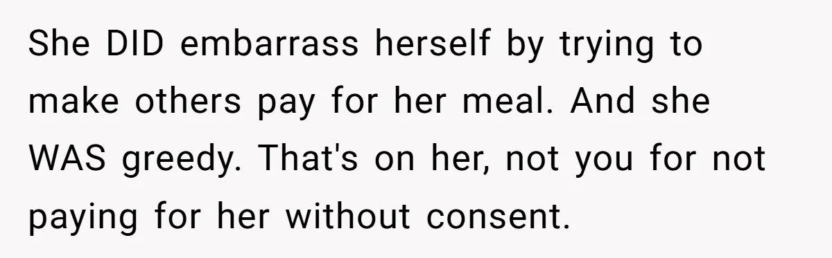 Friend Orders Lavishly At Dinner Then Demands Everyone Split The Bill Evenly She DID embarrass herself by trying to make others pay for her meal. And she WAS greedy. That's on her, not you for not paying for her without consent.
