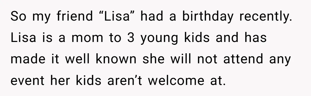 Loyal Friend Throws Surprise Birthday Celebration After Another Ignores Family Boundaries So my friend “Lisa” had a birthday recently. Lisa is a mom to 3 young kids and has made it well known she will not attend any event her kids...