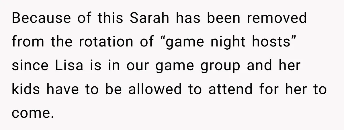 Loyal Friend Throws Surprise Birthday Celebration After Another Ignores Family Boundaries Because of this Sarah has been removed from the rotation of “game night hosts” since Lisa is in our game group and her kids have to be allowed to attend...