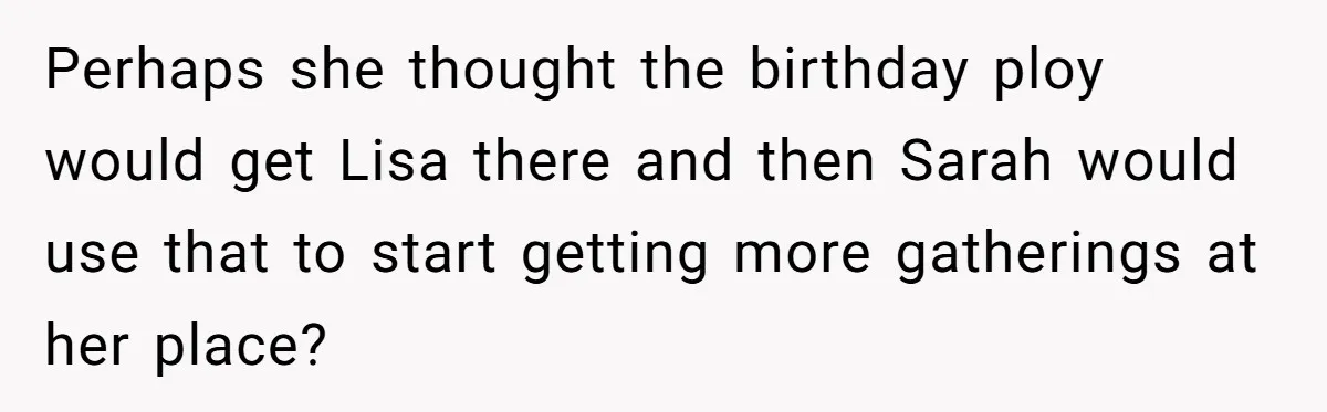 Loyal Friend Throws Surprise Birthday Celebration After Another Ignores Family Boundaries Perhaps she thought the birthday ploy would get Lisa there and then Sarah would use that to start getting more gatherings at her place?