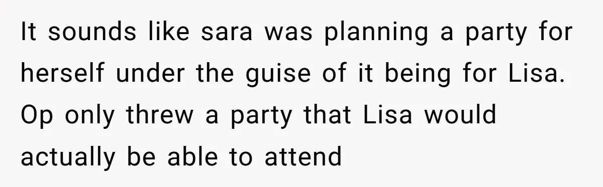 Loyal Friend Throws Surprise Birthday Celebration After Another Ignores Family Boundaries It sounds like sara was planning a party for herself under the guise of it being for Lisa. Op only threw a party that Lisa would actually be able to...