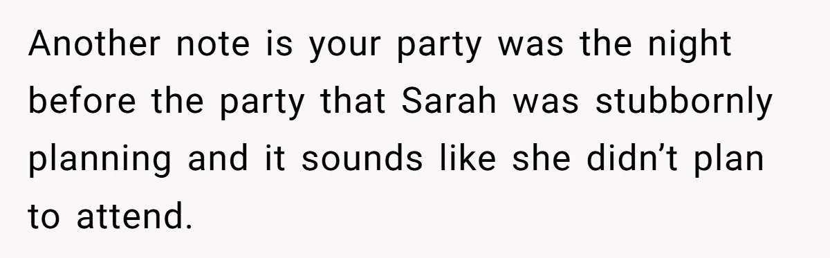 Loyal Friend Throws Surprise Birthday Celebration After Another Ignores Family Boundaries Another note is your party was the night before the party that Sarah was stubbornly planning and it sounds like she didn’t plan to attend.