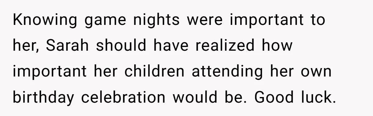 Loyal Friend Throws Surprise Birthday Celebration After Another Ignores Family Boundaries Knowing game nights were important to her, Sarah should have realized how important her children attending her own birthday celebration would be. Good luck.