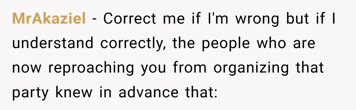 Loyal Friend Throws Surprise Birthday Celebration After Another Ignores Family Boundaries MrAkaziel − Correct me if I'm wrong but if I understand correctly, the people who are now reproaching you from organizing that party knew in advance that: