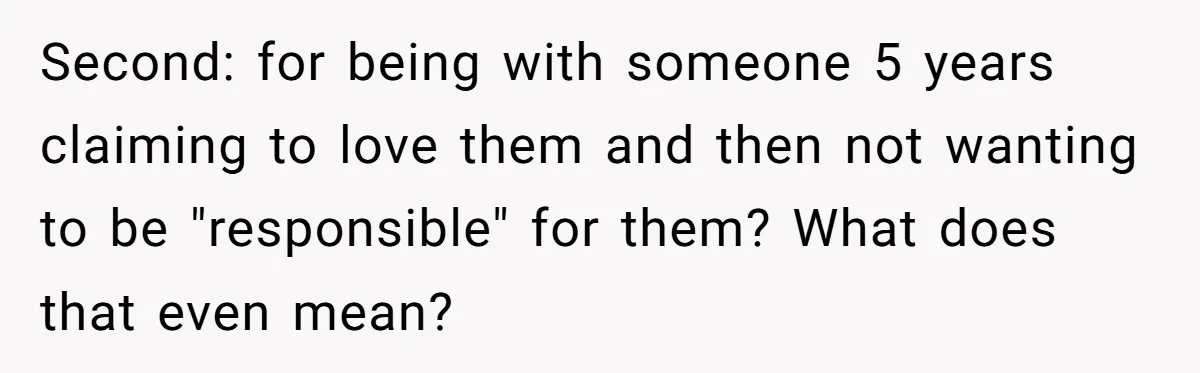 Second: for being with someone 5 years claiming to love them and then not wanting to be "responsible" for them? What does that even mean?