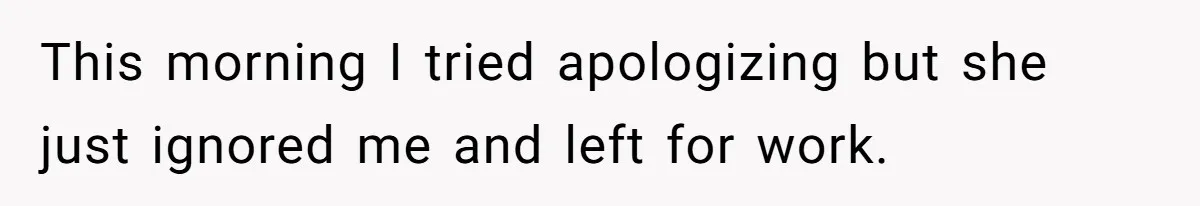 This morning I tried apologizing but she just ignored me and left for work.