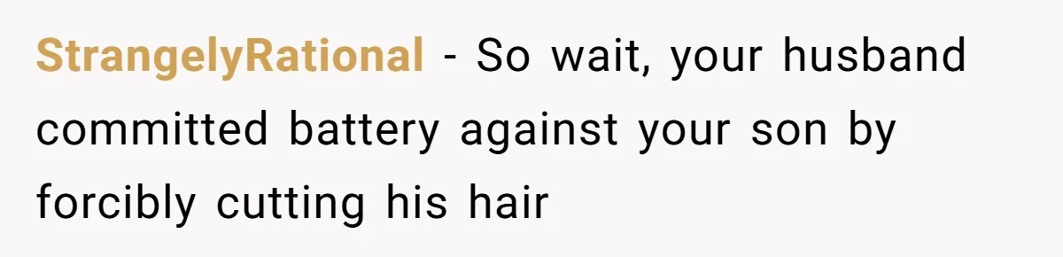 Wife Uses Husband’s Money To Buy Son A Jacket After He Cuts His Hair StrangelyRational − So wait, your husband committed battery against your son by forcibly cutting his hair