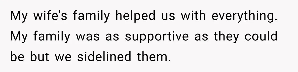 My wife's family helped us with everything. My family was as supportive as they could be but we sidelined them.