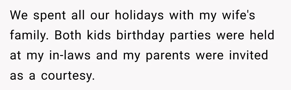 We spent all our holidays with my wife's family. Both kids birthday parties were held at my in-laws and my parents were invited as a courtesy.