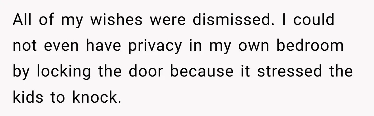 All of my wishes were dismissed. I could not even have privacy in my own bedroom by locking the door because it stressed the kids to knock.