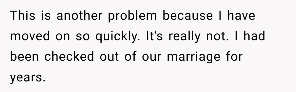 This is another problem because I have moved on so quickly. It's really not. I had been checked out of our marriage for years.