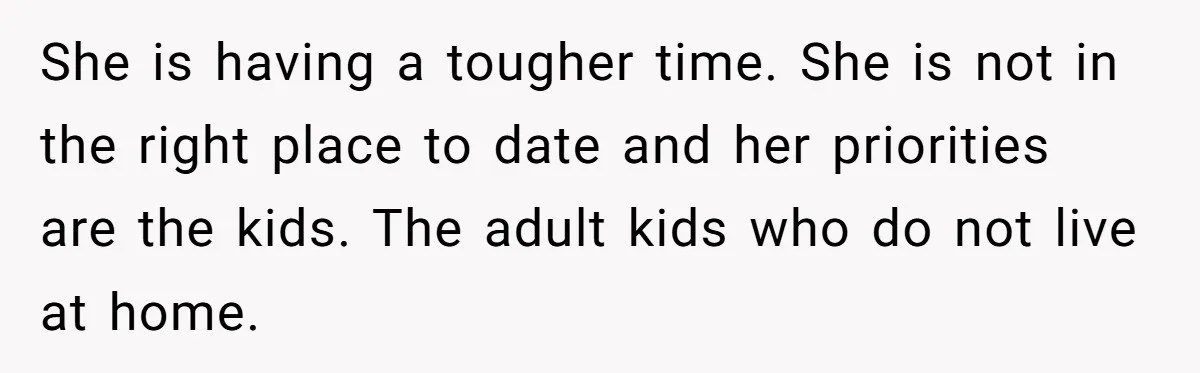 She is having a tougher time. She is not in the right place to date and her priorities are the kids. The adult kids who do not live at home.